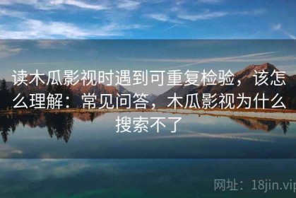 读木瓜影视时遇到可重复检验，该怎么理解：常见问答，木瓜影视为什么搜索不了