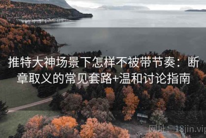 推特大神场景下怎样不被带节奏：断章取义的常见套路+温和讨论指南