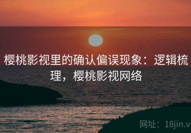 樱桃影视里的确认偏误现象：逻辑梳理，樱桃影视网络