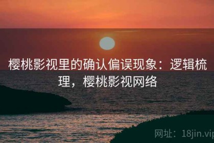 樱桃影视里的确认偏误现象：逻辑梳理，樱桃影视网络