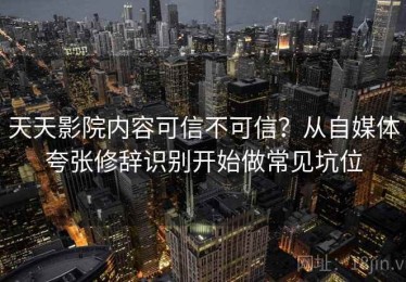 天天影院内容可信不可信？从自媒体夸张修辞识别开始做常见坑位