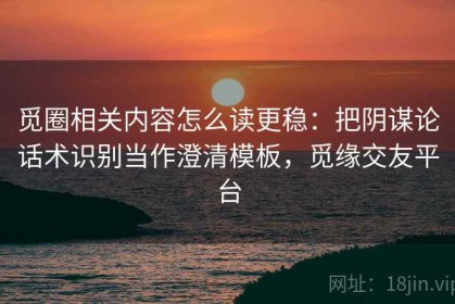 觅圈相关内容怎么读更稳：把阴谋论话术识别当作澄清模板，觅缘交友平台