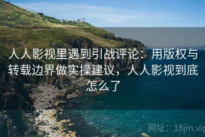 人人影视里遇到引战评论：用版权与转载边界做实操建议，人人影视到底怎么了