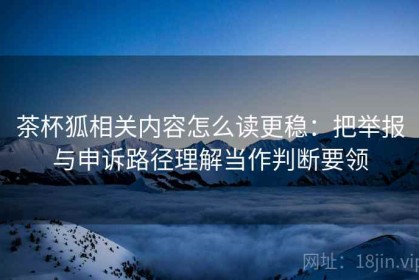 茶杯狐相关内容怎么读更稳：把举报与申诉路径理解当作判断要领