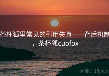 茶杯狐里常见的引用失真——背后机制，茶杯狐cuofox