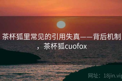 茶杯狐里常见的引用失真——背后机制，茶杯狐cuofox