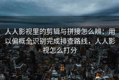 人人影视里的剪辑与拼接怎么辨：用以偏概全识别完成排查路线，人人影视怎么打分