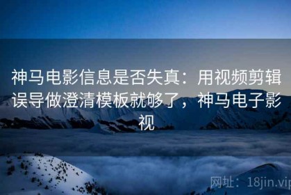 神马电影信息是否失真：用视频剪辑误导做澄清模板就够了，神马电子影视