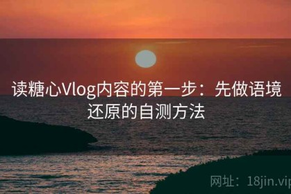 读糖心Vlog内容的第一步：先做语境还原的自测方法