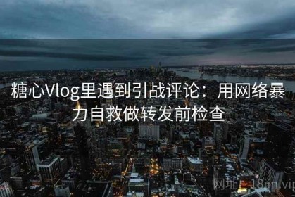 糖心Vlog里遇到引战评论：用网络暴力自救做转发前检查