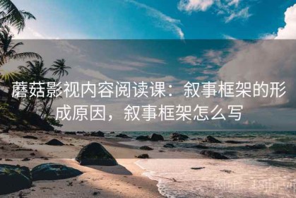 蘑菇影视内容阅读课：叙事框架的形成原因，叙事框架怎么写