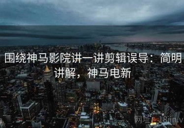 围绕神马影院讲一讲剪辑误导：简明讲解，神马电新