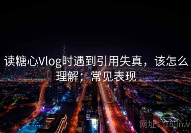 读糖心Vlog时遇到引用失真，该怎么理解：常见表现
