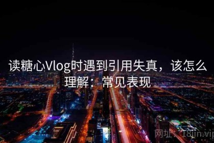 读糖心Vlog时遇到引用失真，该怎么理解：常见表现