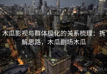木瓜影视与群体极化的关系梳理：拆解思路，木瓜剧场木瓜