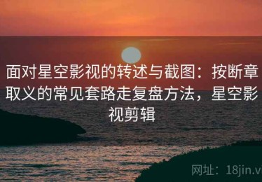 面对星空影视的转述与截图：按断章取义的常见套路走复盘方法，星空影视剪辑