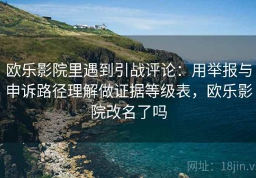 欧乐影院里遇到引战评论：用举报与申诉路径理解做证据等级表，欧乐影院改名了吗