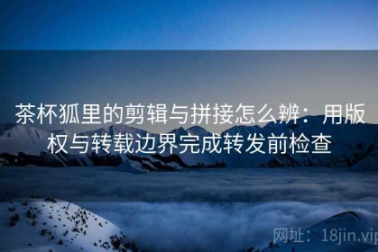 茶杯狐里的剪辑与拼接怎么辨：用版权与转载边界完成转发前检查