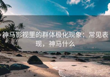 神马影视里的群体极化现象：常见表现，神马什么