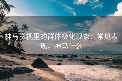 神马影视里的群体极化现象：常见表现，神马什么