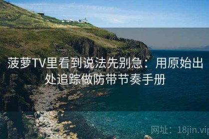 菠萝TV里看到说法先别急：用原始出处追踪做防带节奏手册