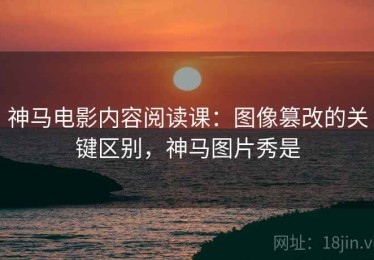 神马电影内容阅读课：图像篡改的关键区别，神马图片秀是
