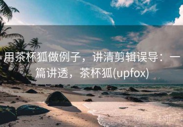 用茶杯狐做例子，讲清剪辑误导：一篇讲透，茶杯狐(upfox)