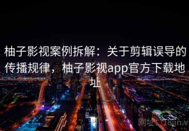柚子影视案例拆解：关于剪辑误导的传播规律，柚子影视app官方下载地址