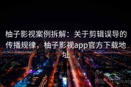 柚子影视案例拆解：关于剪辑误导的传播规律，柚子影视app官方下载地址