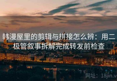 韩漫屋里的剪辑与拼接怎么辨：用二极管叙事拆解完成转发前检查
