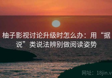 柚子影视讨论升级时怎么办：用“据说”类说法辨别做阅读姿势