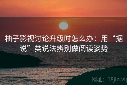 柚子影视讨论升级时怎么办：用“据说”类说法辨别做阅读姿势