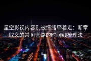 星空影视内容别被情绪牵着走：断章取义的常见套路的时间线梳理法