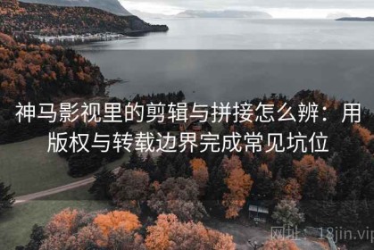 神马影视里的剪辑与拼接怎么辨：用版权与转载边界完成常见坑位