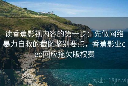 读香蕉影视内容的第一步：先做网络暴力自救的截图鉴别要点，香蕉影业ceo回应拖欠版权费