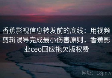 香蕉影视信息转发前的底线：用视频剪辑误导完成最小伤害原则，香蕉影业ceo回应拖欠版权费
