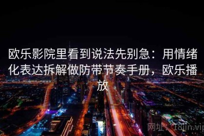 欧乐影院里看到说法先别急：用情绪化表达拆解做防带节奏手册，欧乐播放