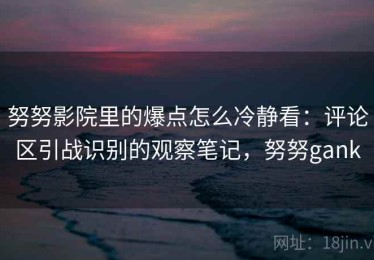 努努影院里的爆点怎么冷静看：评论区引战识别的观察笔记，努努gank
