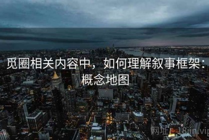 觅圈相关内容中，如何理解叙事框架：概念地图
