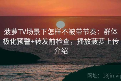 菠萝TV场景下怎样不被带节奏：群体极化预警+转发前检查，播放菠萝上传介绍