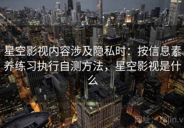 星空影视内容涉及隐私时：按信息素养练习执行自测方法，星空影视是什么