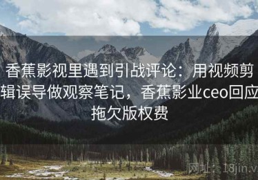 香蕉影视里遇到引战评论：用视频剪辑误导做观察笔记，香蕉影业ceo回应拖欠版权费