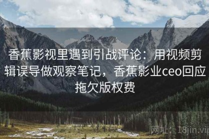 香蕉影视里遇到引战评论：用视频剪辑误导做观察笔记，香蕉影业ceo回应拖欠版权费