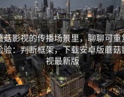 蘑菇影视的传播场景里，聊聊可重复检验：判断框架，下载安卓版蘑菇影视最新版