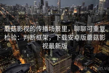 蘑菇影视的传播场景里，聊聊可重复检验：判断框架，下载安卓版蘑菇影视最新版
