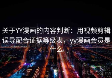 关于YY漫画的内容判断：用视频剪辑误导配合证据等级表，yy漫画会员是什么