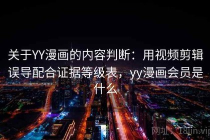 关于YY漫画的内容判断：用视频剪辑误导配合证据等级表，yy漫画会员是什么