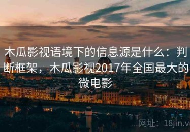 木瓜影视语境下的信息源是什么：判断框架，木瓜影视2017年全国最大的微电影