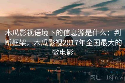 木瓜影视语境下的信息源是什么：判断框架，木瓜影视2017年全国最大的微电影