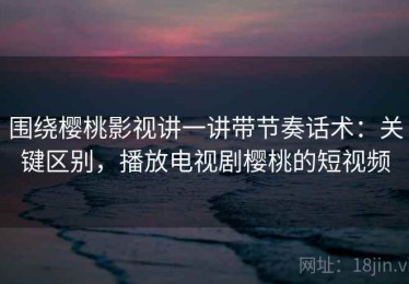 围绕樱桃影视讲一讲带节奏话术：关键区别，播放电视剧樱桃的短视频